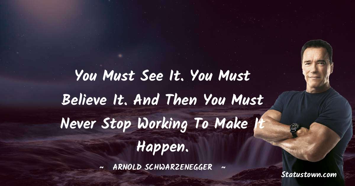 Arnold Schwarzenegger Quotes - You must see it. You must believe it. And then you must never stop working to make it happen.