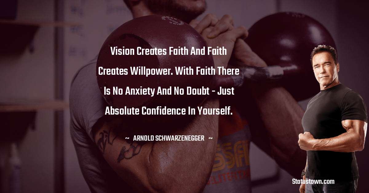 Arnold Schwarzenegger Quotes - Vision creates faith and faith creates willpower. With faith there is no anxiety and no doubt - just absolute confidence in yourself.