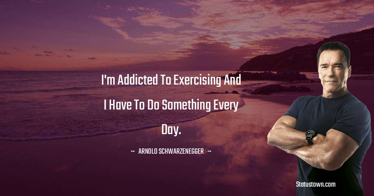 Arnold Schwarzenegger Quotes - I'm addicted to exercising and I have to do something every day.