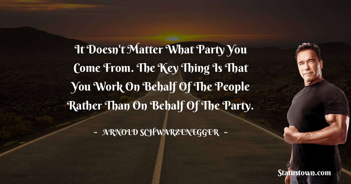 Arnold Schwarzenegger Quotes - It doesn't matter what party you come from. The key thing is that you work on behalf of the people rather than on behalf of the party.