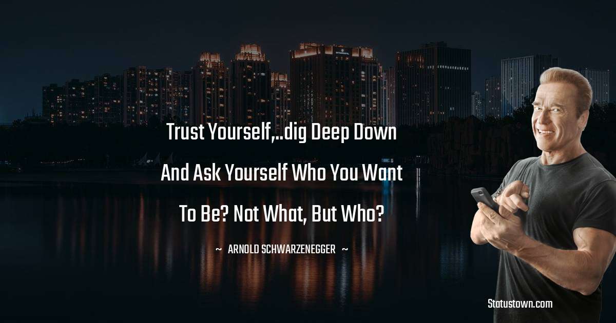 Arnold Schwarzenegger Quotes - Trust yourself,..dig deep down and ask yourself who you want to be? Not what, but who?