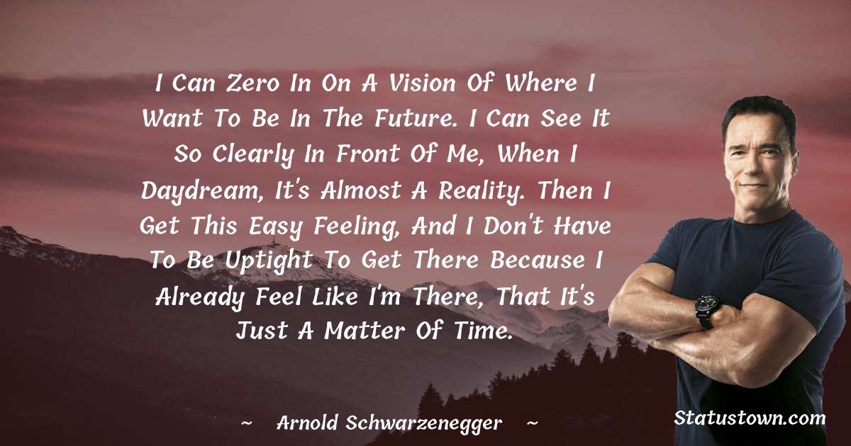 Arnold Schwarzenegger Quotes - I can zero in on a vision of where I want to be in the future. I can see it so clearly in front of me, when I daydream, it's almost a reality. Then I get this easy feeling, and I don't have to be uptight to get there because I already feel like I'm there, that it's just a matter of time.