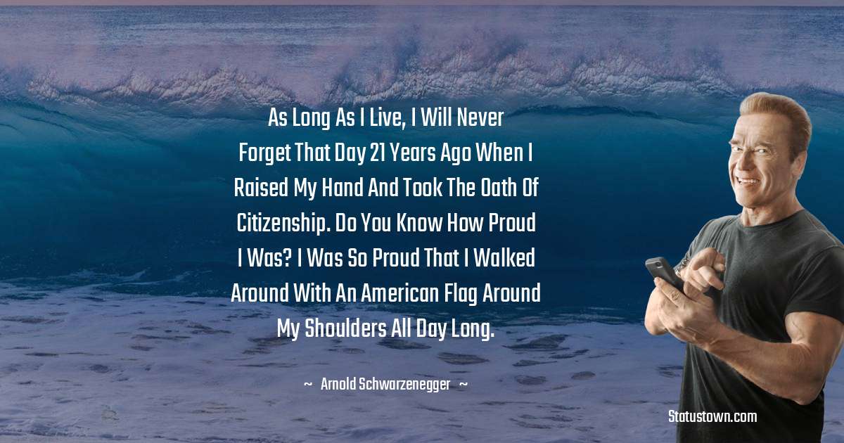 As long as I live, I will never forget that day 21 years ago when I raised my hand and took the oath of citizenship. Do you know how proud I was? I was so proud that I walked around with an American flag around my shoulders all day long. - Arnold Schwarzenegger quotes