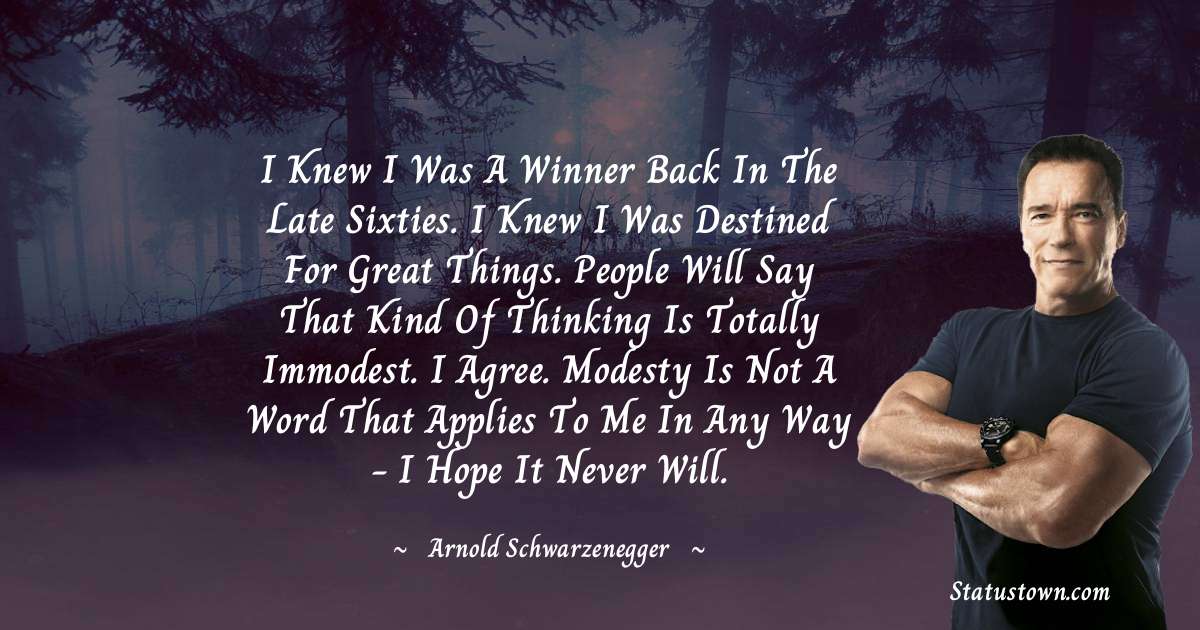 Arnold Schwarzenegger Quotes - I knew I was a winner back in the late sixties. I knew I was destined for great things. People will say that kind of thinking is totally immodest. I agree. Modesty is not a word that applies to me in any way - I hope it never will.