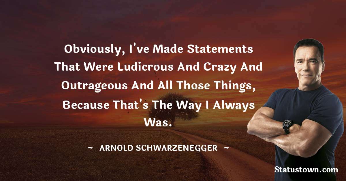 Arnold Schwarzenegger Quotes - Obviously, I've made statements that were ludicrous and crazy and outrageous and all those things, because that's the way I always was.