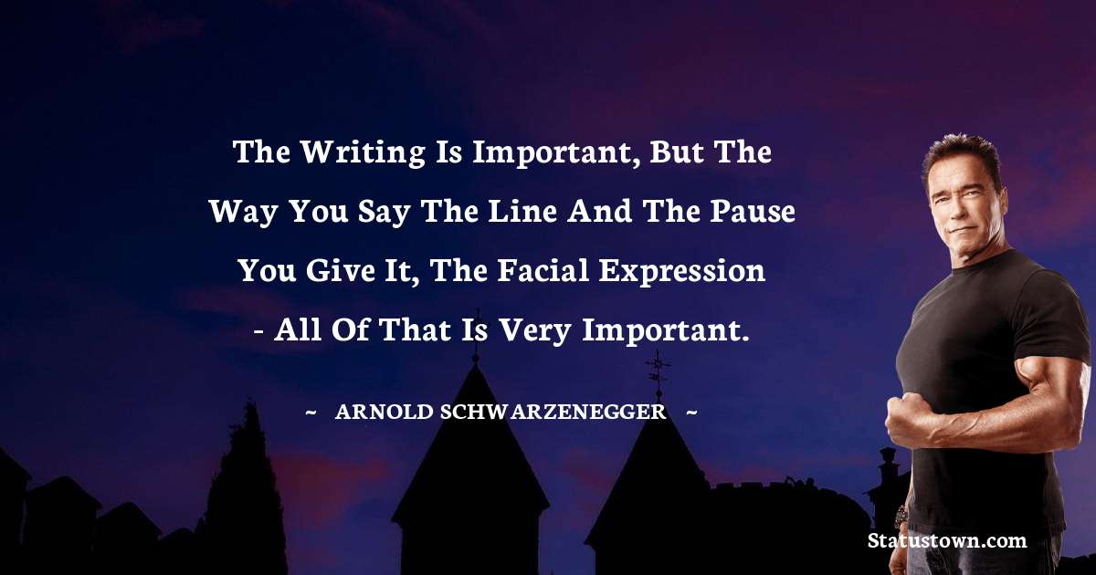 The writing is important, but the way you say the line and the pause you give it, the facial expression - all of that is very important. - Arnold Schwarzenegger quotes