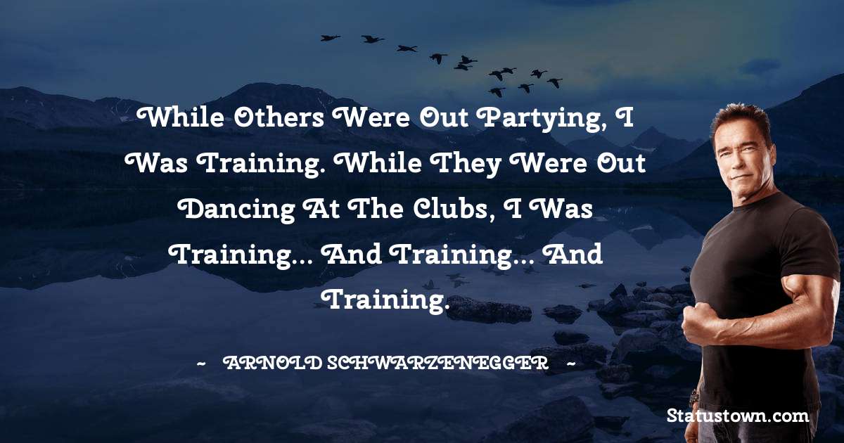 While others were out partying, I was training. While they were out dancing at the clubs, I was training... and training... and training. - Arnold Schwarzenegger quotes