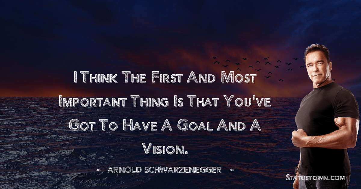 I think the first and most important thing is that you've got to have a goal and a vision. - Arnold Schwarzenegger quotes