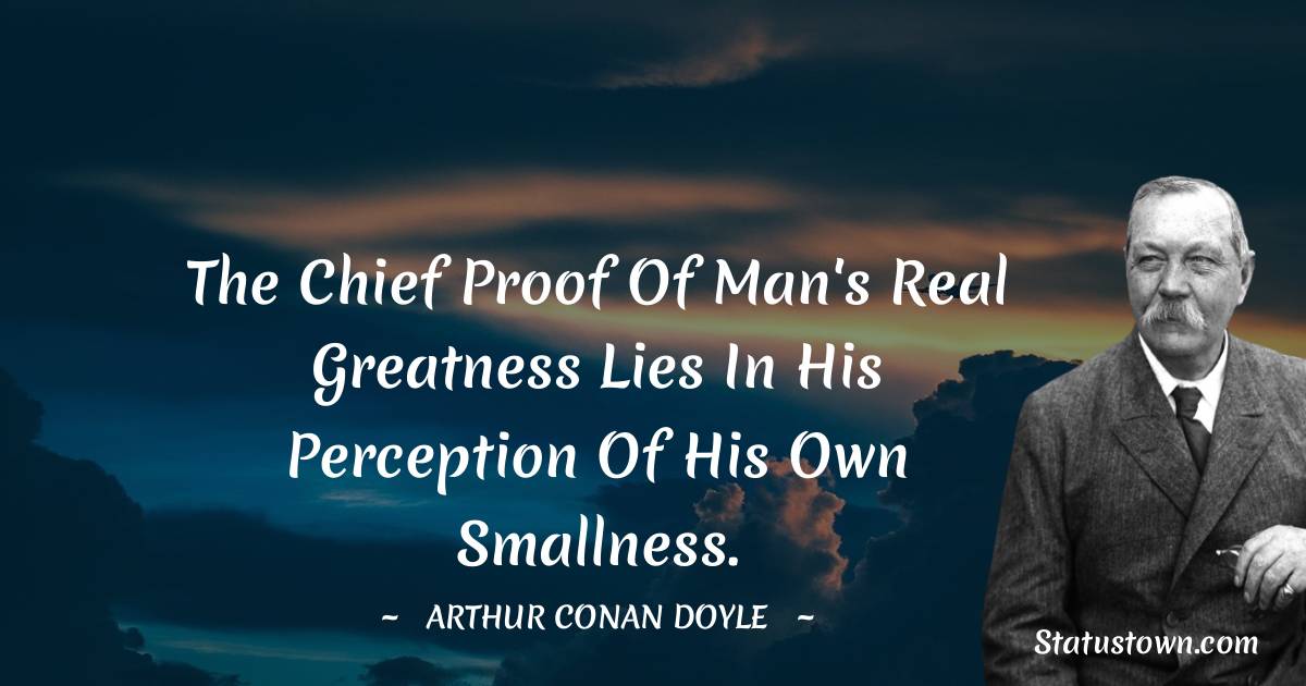 The chief proof of man's real greatness lies in his perception of his own smallness. -  Arthur Conan Doyle quotes