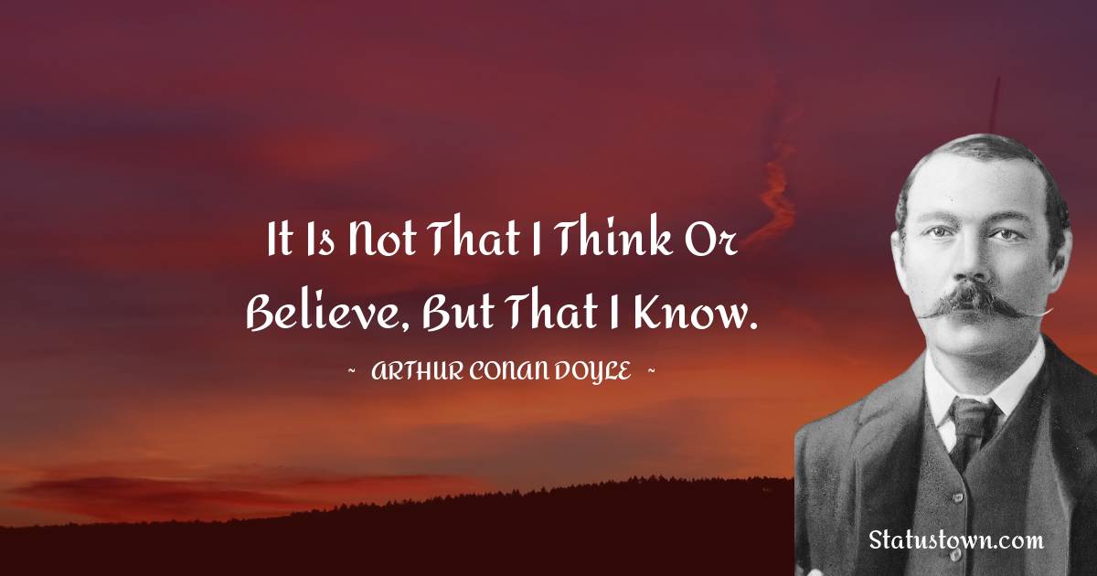 It is not that I think or believe, but that I know. -  Arthur Conan Doyle quotes