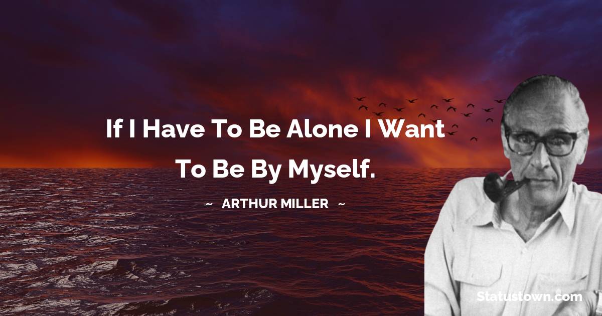 If I have to be alone I want to be by myself. - Arthur Miller quotes