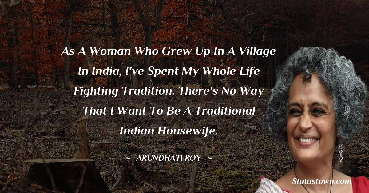 As a woman who grew up in a village in India, I've spent my whole life fighting tradition. There's no way that I want to be a traditional Indian housewife. - Arundhati Roy quotes