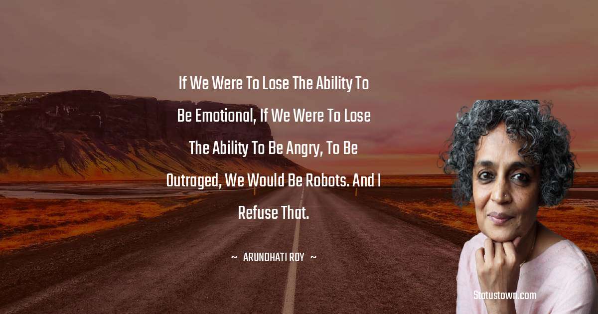 If we were to lose the ability to be emotional, if we were to lose the ability to be angry, to be outraged, we would be robots. And I refuse that. - Arundhati Roy quotes