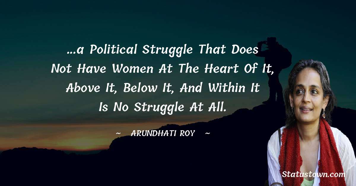 Arundhati Roy Quotes - ...a political struggle that does not have women at the heart of it, above it, below it, and within it is no struggle at all.