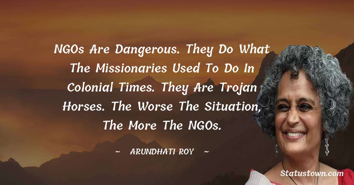 NGOs are dangerous. They do what the missionaries used to do in Colonial times. They are Trojan Horses. The worse the situation, the more the NGOs. - Arundhati Roy quotes