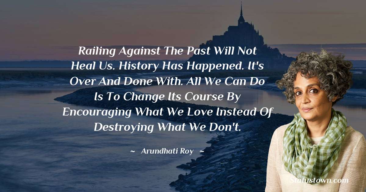 Arundhati Roy Quotes - Railing against the past will not heal us. History has happened. It's over and done with. All we can do is to change its course by encouraging what we love instead of destroying what we don't.