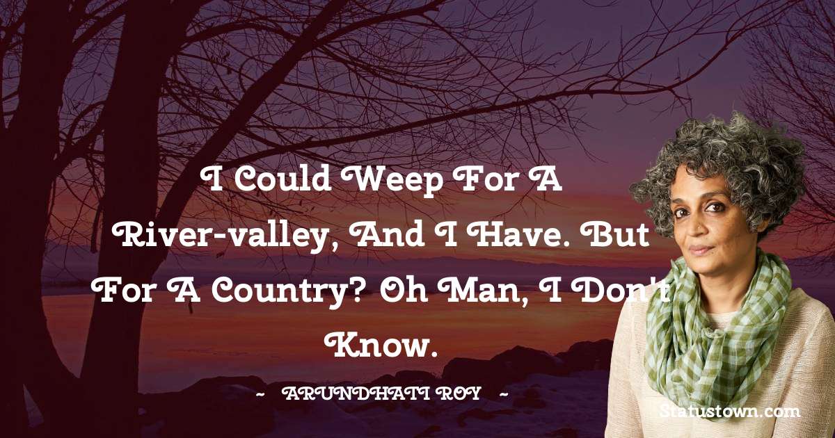 I could weep for a river-valley, and I have. But for a country? Oh man, I don't know.