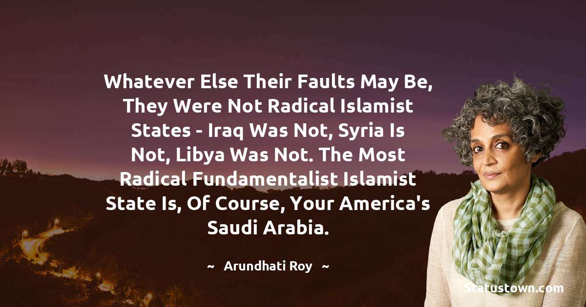 Arundhati Roy Quotes - Whatever else their faults may be, they were not radical Islamist states - Iraq was not, Syria is not, Libya was not. The most radical fundamentalist Islamist state is, of course, your America's Saudi Arabia.