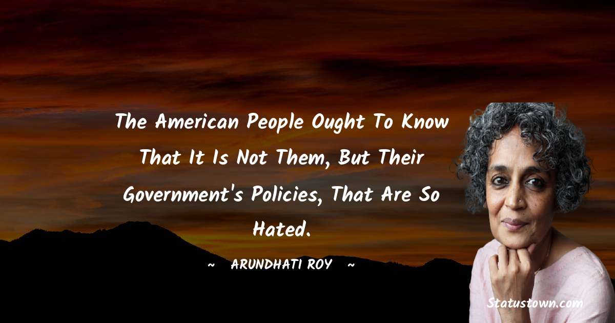 The American people ought to know that it is not them, but their government's policies, that are so hated. - Arundhati Roy quotes