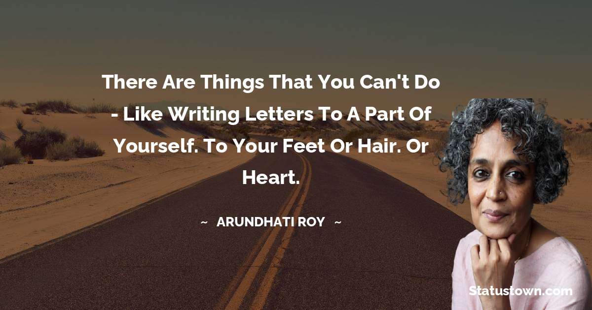 There are things that you can't do - like writing letters to a part of yourself. To your feet or hair. Or heart. - Arundhati Roy quotes