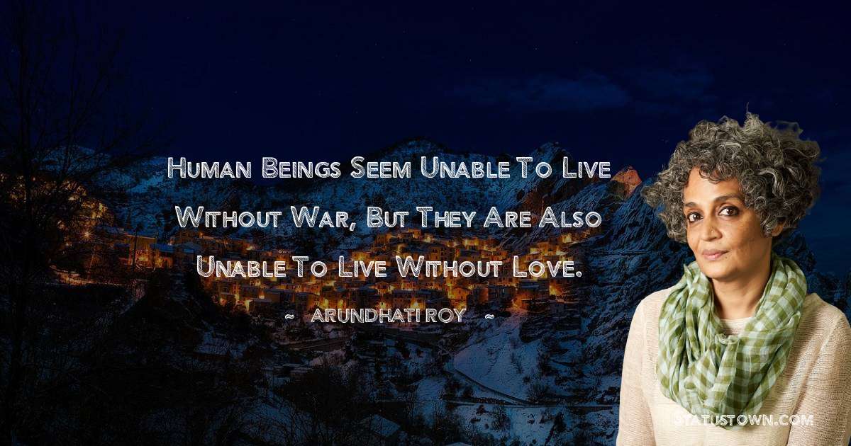 Human beings seem unable to live without war, but they are also unable to live without love. - Arundhati Roy quotes