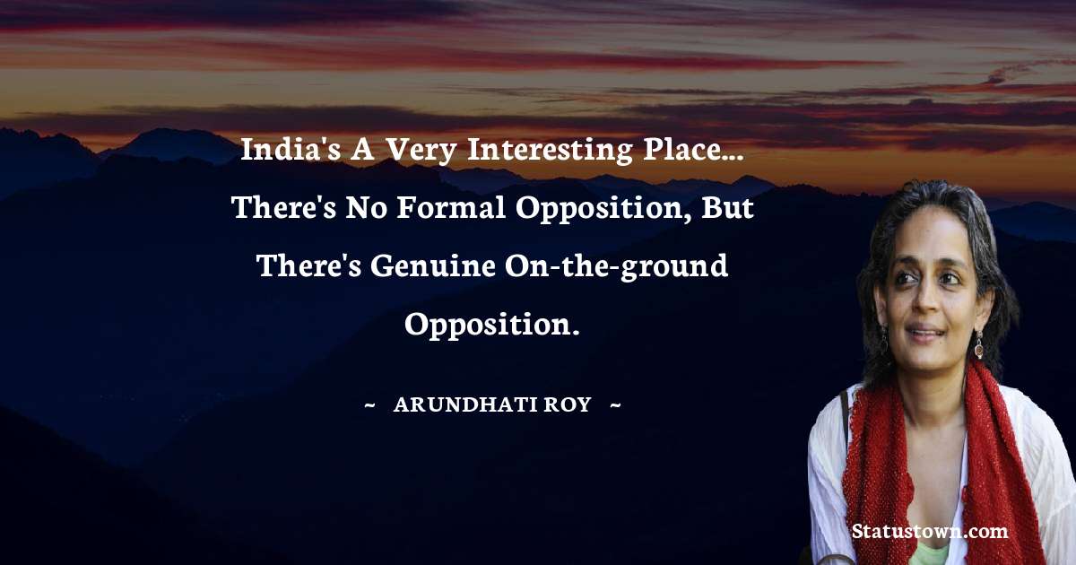 India's a very interesting place... there's no formal opposition, but there's genuine on-the-ground opposition. - Arundhati Roy quotes