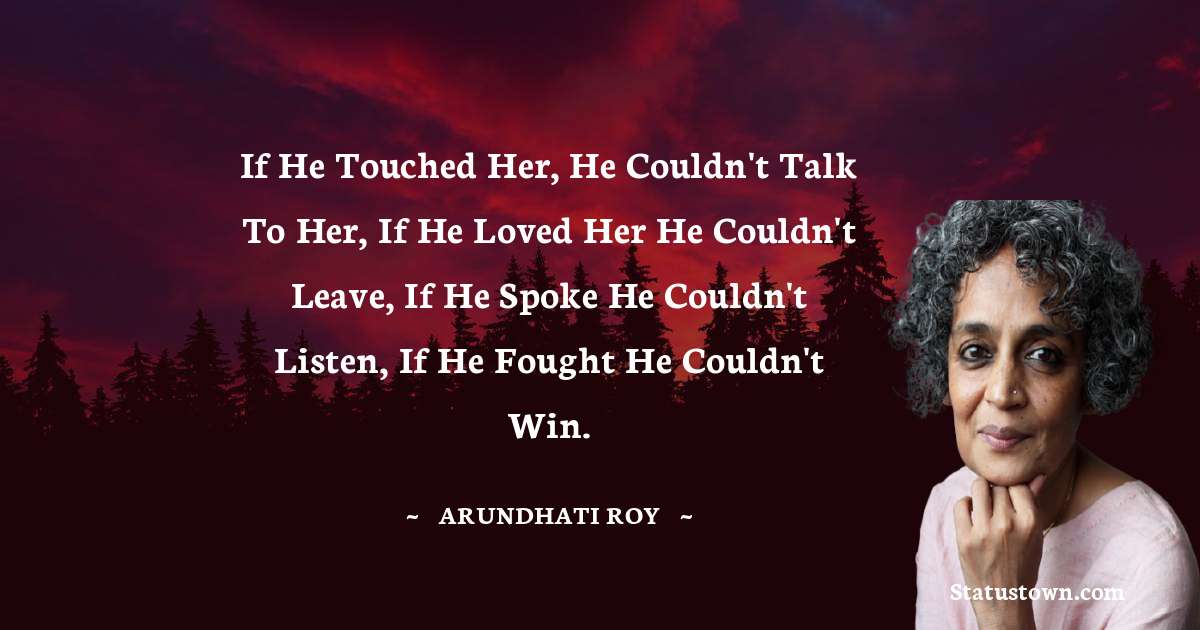If he touched her, he couldn't talk to her, if he loved her he couldn't leave, if he spoke he couldn't listen, if he fought he couldn't win. - Arundhati Roy quotes