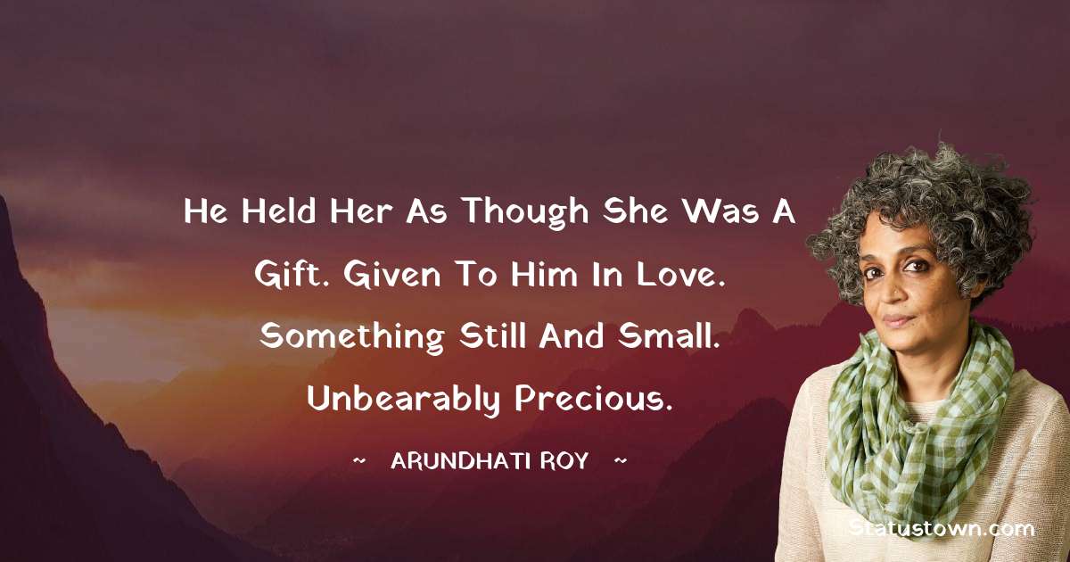 He held her as though she was a gift. Given to him in love. Something still and small. Unbearably precious. - Arundhati Roy quotes