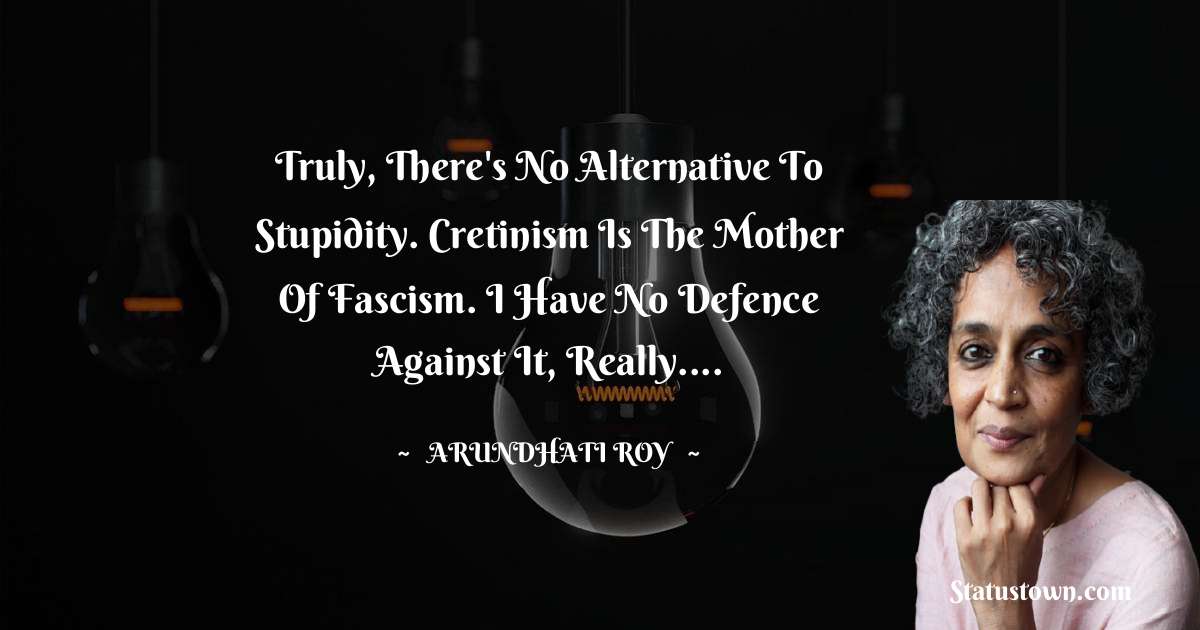 Truly, there's no alternative to stupidity. Cretinism is the mother of fascism. I have no defence against it, really.... - Arundhati Roy quotes