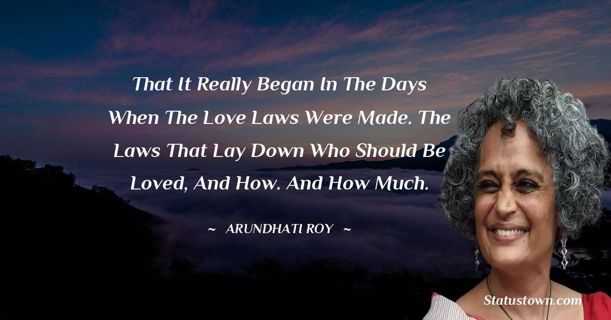 That it really began in the days when the Love Laws were made. The laws that lay down who should be loved, and how. And how much. - Arundhati Roy quotes