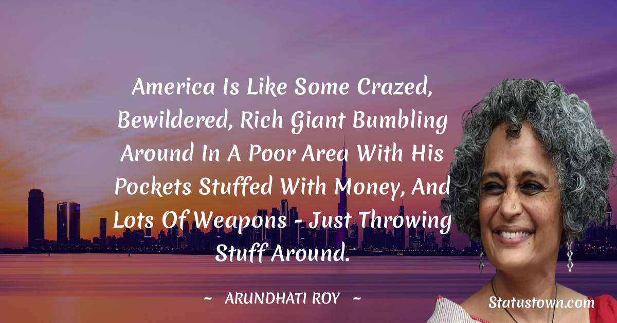 Arundhati Roy Quotes - America is like some crazed, bewildered, rich giant bumbling around in a poor area with his pockets stuffed with money, and lots of weapons - just throwing stuff around.