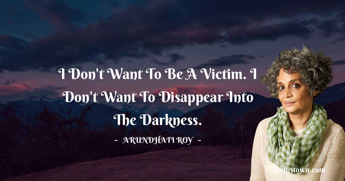 I don't want to be a victim. I don't want to disappear into the darkness. - Arundhati Roy quotes
