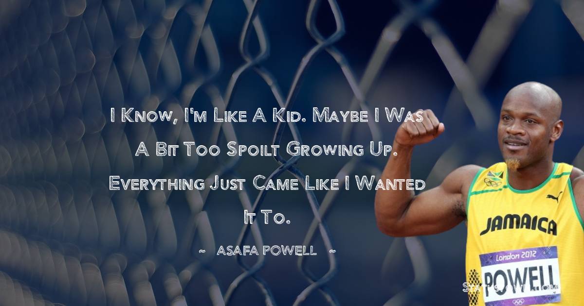 Asafa Powell Quotes - I know, I'm like a kid. Maybe I was a bit too spoilt growing up. Everything just came like I wanted it to.