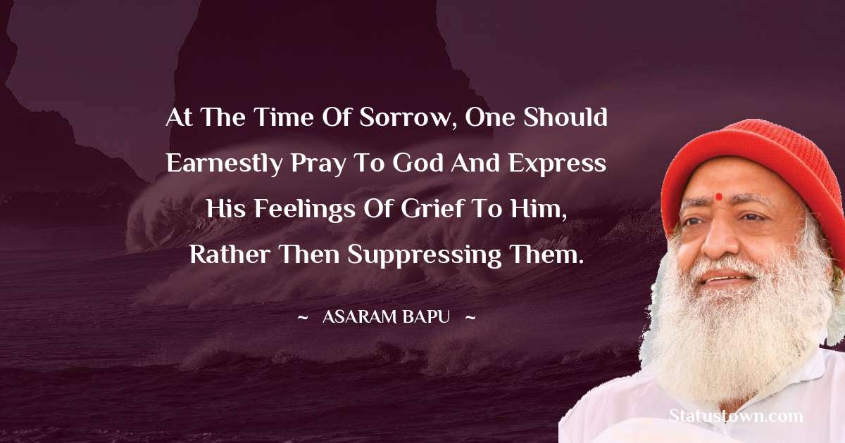 At the time of sorrow, one should earnestly pray to God and express his feelings of grief to him, rather then suppressing them. - Asaram Bapu quotes