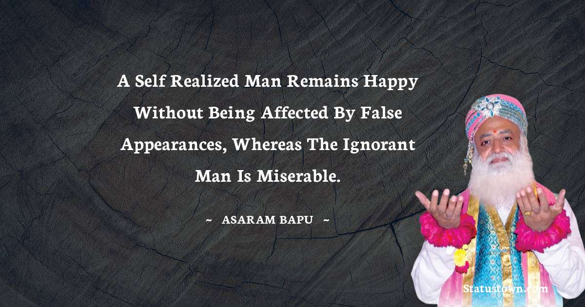 A self realized man remains happy without being affected by false appearances, whereas the ignorant man is miserable. - Asaram Bapu quotes
