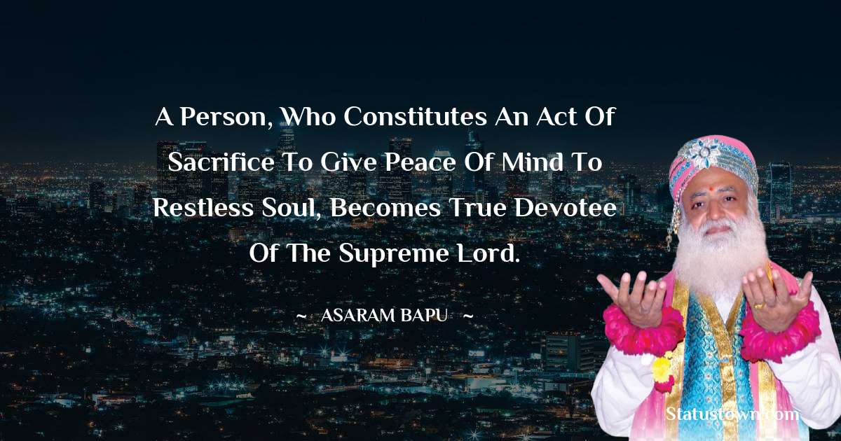 A person, who constitutes an act of sacrifice to give peace of mind to restless soul, becomes true devotee of the Supreme Lord. - Asaram Bapu quotes