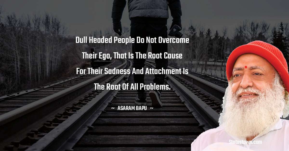 Dull headed people do not overcome their ego, that is the root cause for their sadness and attachment is the root of all problems. - Asaram Bapu quotes
