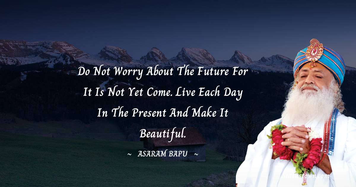 Do not worry about the future for it is not yet come. Live each day in the present and make it beautiful. - Asaram Bapu quotes