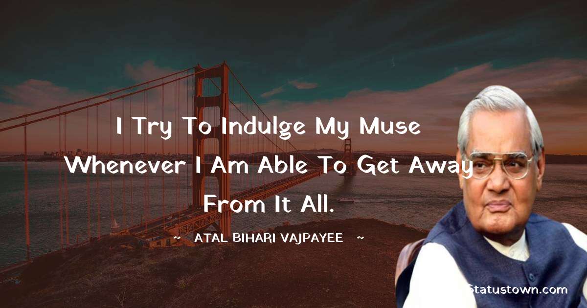 I try to indulge my muse whenever I am able to get away from it all. - Atal Bihari Vajpayee quotes
