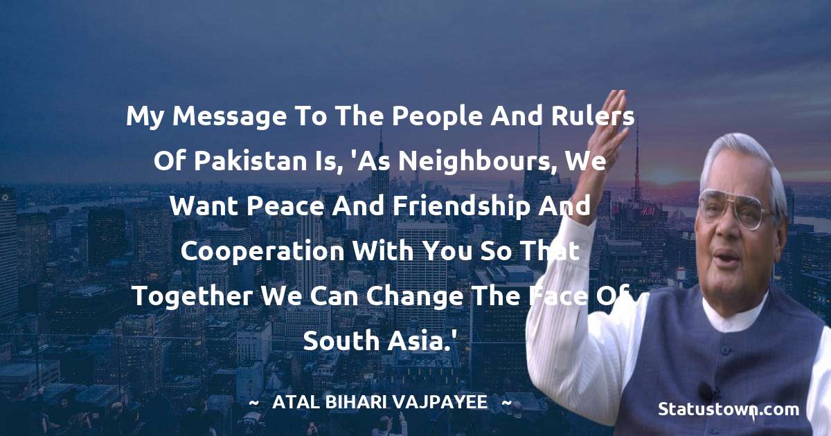 My message to the people and rulers of Pakistan is, 'As neighbours, we want peace and friendship and cooperation with you so that together we can change the face of South Asia.' - Atal Bihari Vajpayee quotes