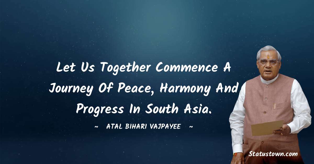 Let us together commence a journey of peace, harmony and progress in South Asia. - Atal Bihari Vajpayee quotes