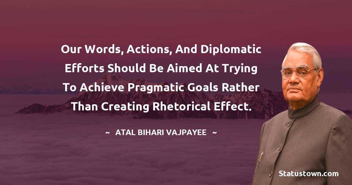 Our words, actions, and diplomatic efforts should be aimed at trying to achieve pragmatic goals rather than creating rhetorical effect. - Atal Bihari Vajpayee quotes