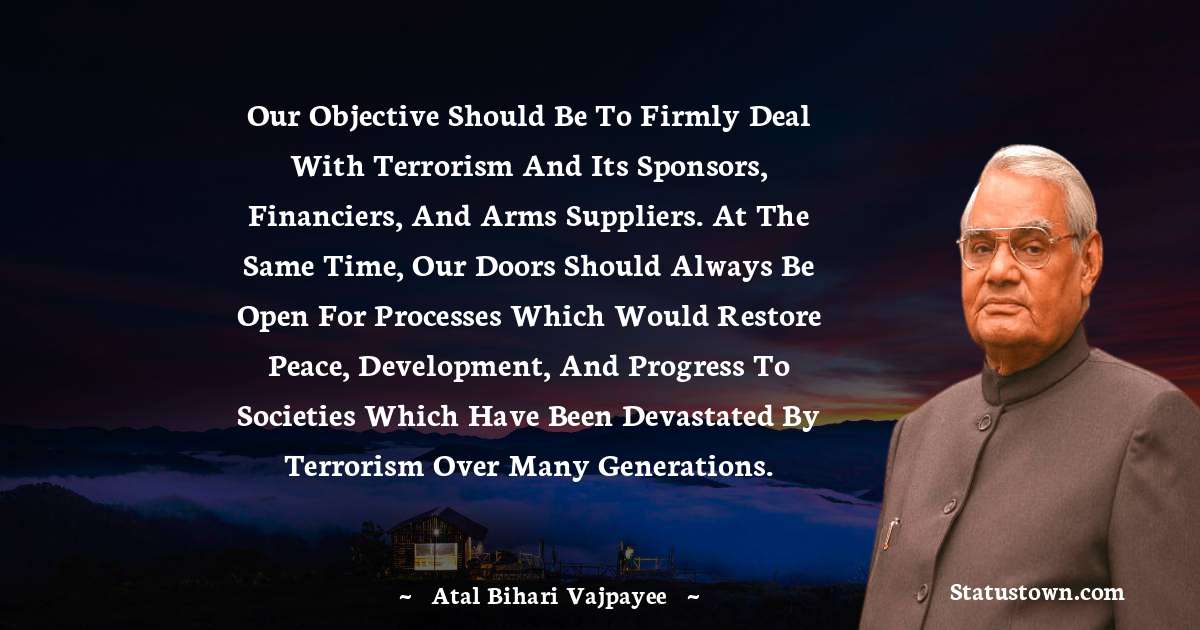 Our objective should be to firmly deal with terrorism and its sponsors, financiers, and arms suppliers. At the same time, our doors should always be open for processes which would restore peace, development, and progress to societies which have been devastated by terrorism over many generations. - Atal Bihari Vajpayee quotes