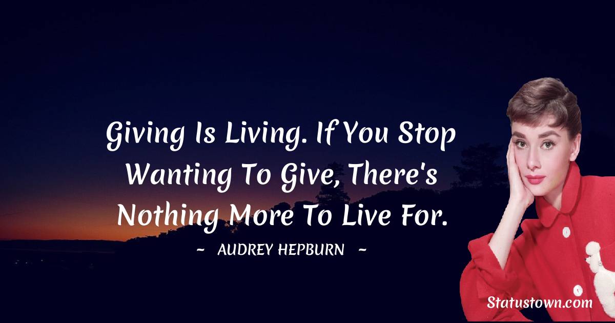 Giving is living. If you stop wanting to give, there's nothing more to live for.