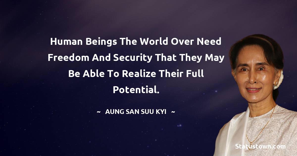 Human beings the world over need freedom and security that they may be able to realize their full potential. - Aung San Suu Kyi  quotes