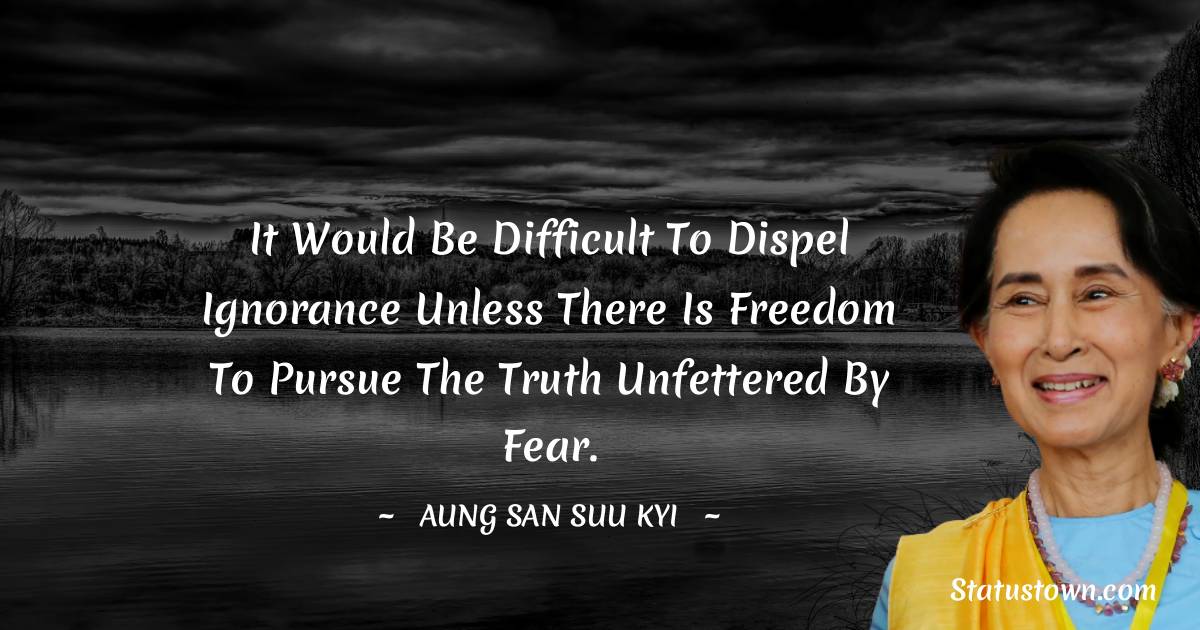 It would be difficult to dispel ignorance unless there is freedom to pursue the truth unfettered by fear. - Aung San Suu Kyi  quotes
