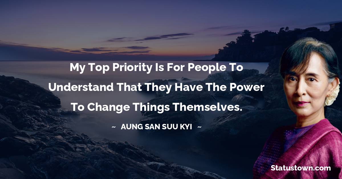 My top priority is for people to understand that they have the power to change things themselves. - Aung San Suu Kyi  quotes