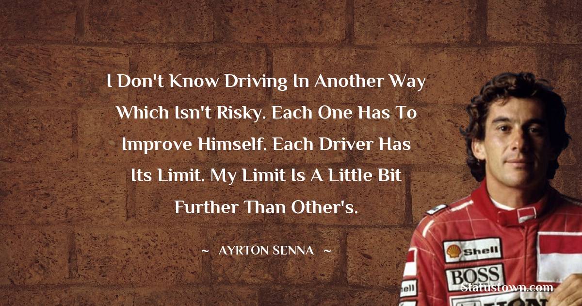 Ayrton Senna Quotes - I don't know driving in another way which isn't risky. Each one has to improve himself. Each driver has its limit. My limit is a little bit further than other's.