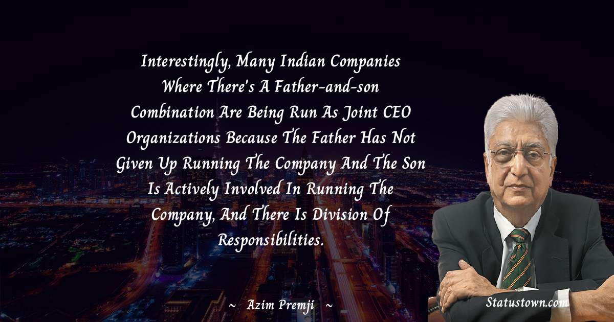 Azim Premji Quotes - Interestingly, many Indian companies where there's a father-and-son combination are being run as joint CEO organizations because the father has not given up running the company and the son is actively involved in running the company, and there is division of responsibilities.