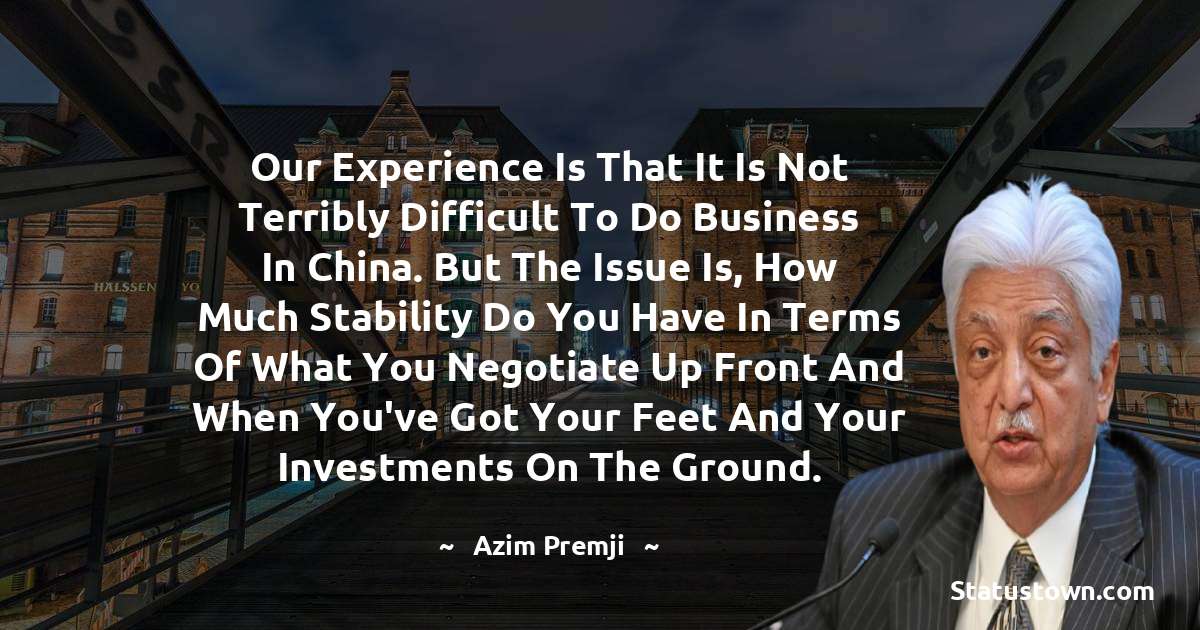 Azim Premji Quotes - Our experience is that it is not terribly difficult to do business in China. But the issue is, how much stability do you have in terms of what you negotiate up front and when you've got your feet and your investments on the ground.